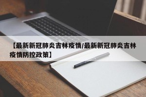 【最新新冠肺炎吉林疫情/最新新冠肺炎吉林疫情防控政策】