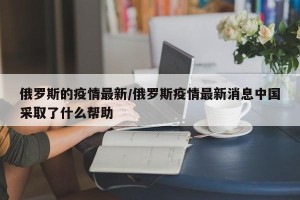 俄罗斯的疫情最新/俄罗斯疫情最新消息中国采取了什么帮助