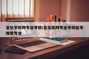 音乐学院跨专业考研/音乐类跨专业考研能考哪些专业