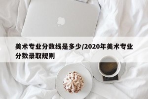 美术专业分数线是多少/2020年美术专业分数录取规则
