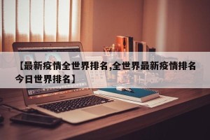 【最新疫情全世界排名,全世界最新疫情排名今日世界排名】