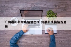 广州最新新增疫情消息/广州最新疫情情况通报