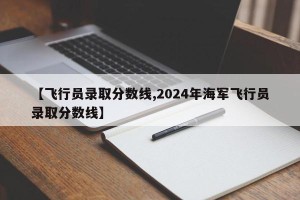 【飞行员录取分数线,2024年海军飞行员录取分数线】