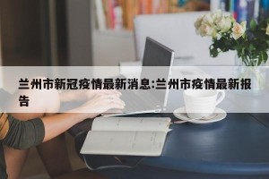 兰州市新冠疫情最新消息:兰州市疫情最新报告