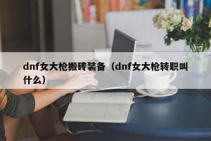 dnf女大枪搬砖装备（dnf女大枪转职叫什么）