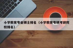 小学教育专业硕士排名（小学教育专硕考研院校排名）