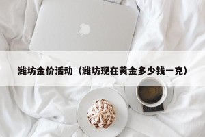 潍坊金价活动（潍坊现在黄金多少钱一克）