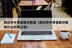 利川市中考录取分数线（利川市中考录取分数线什么时候公布）