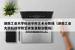 湖南工业大学科技学院艺术分数线（湖南工业大学科技学院艺术生录取分数线）