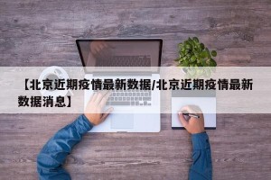 【北京近期疫情最新数据/北京近期疫情最新数据消息】
