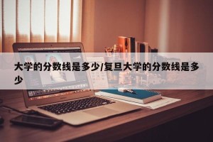 大学的分数线是多少/复旦大学的分数线是多少
