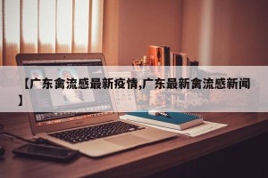 【广东禽流感最新疫情,广东最新禽流感新闻】