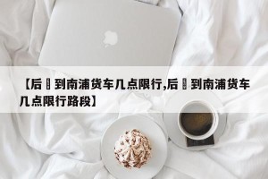 【后滘到南浦货车几点限行,后滘到南浦货车几点限行路段】