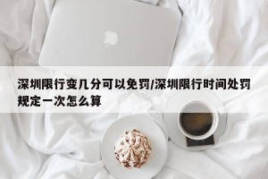 深圳限行变几分可以免罚/深圳限行时间处罚规定一次怎么算