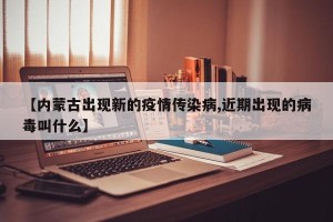 【内蒙古出现新的疫情传染病,近期出现的病毒叫什么】
