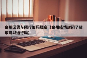 金州区货车限行加码规定（金州疫情封闭了货车可以通行吗）
