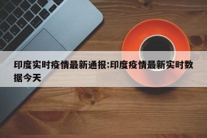 印度实时疫情最新通报:印度疫情最新实时数据今天
