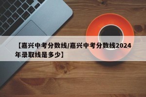 【嘉兴中考分数线/嘉兴中考分数线2024年录取线是多少】