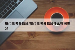 厦门高考分数线/厦门高考分数线什么时间查分