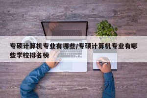 专硕计算机专业有哪些/专硕计算机专业有哪些学校排名榜