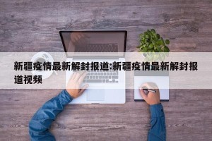 新疆疫情最新解封报道:新疆疫情最新解封报道视频