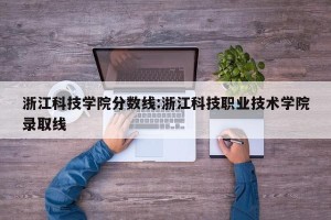 浙江科技学院分数线:浙江科技职业技术学院录取线