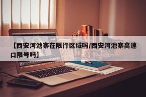 【西安河池寨在限行区域吗/西安河池寨高速口限号吗】