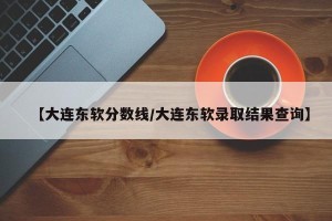 【大连东软分数线/大连东软录取结果查询】