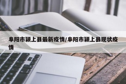 阜阳市颍上县最新疫情/阜阳市颍上县现状疫情