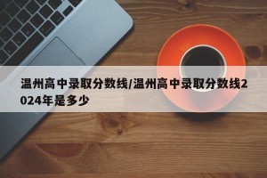 温州高中录取分数线/温州高中录取分数线2024年是多少