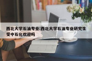 西北大学石油专业:西北大学石油专业研究生受中石化欢迎吗