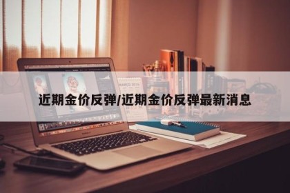近期金价反弹/近期金价反弹最新消息