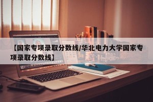 【国家专项录取分数线/华北电力大学国家专项录取分数线】