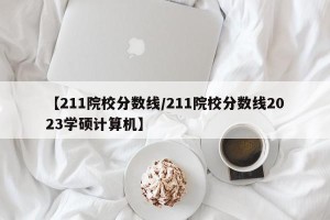 【211院校分数线/211院校分数线2023学硕计算机】