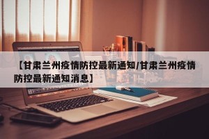 【甘肃兰州疫情防控最新通知/甘肃兰州疫情防控最新通知消息】