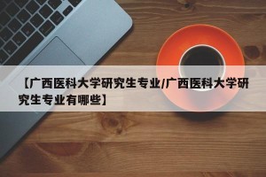 【广西医科大学研究生专业/广西医科大学研究生专业有哪些】