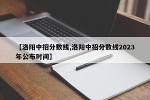 【洛阳中招分数线,洛阳中招分数线2023年公布时间】