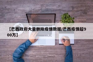 【巴西政府大量删除疫情数据/巴西疫情超900万】