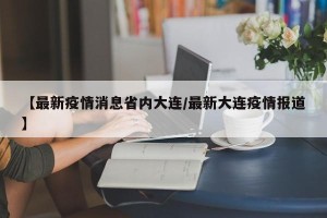 【最新疫情消息省内大连/最新大连疫情报道】