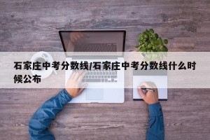 石家庄中考分数线/石家庄中考分数线什么时候公布
