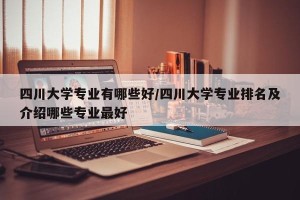 四川大学专业有哪些好/四川大学专业排名及介绍哪些专业最好