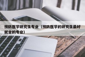 预防医学研究生专业（预防医学的研究生最好就业的专业）