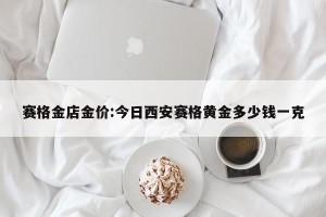 赛格金店金价:今日西安赛格黄金多少钱一克