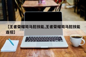 【王者荣耀司马懿技能,王者荣耀司马懿技能连招】