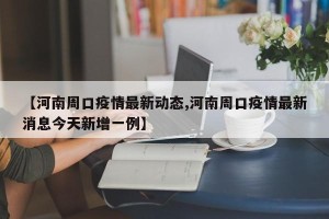 【河南周口疫情最新动态,河南周口疫情最新消息今天新增一例】
