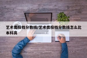 艺术类投档分数线/艺术类投档分数线怎么比本科高