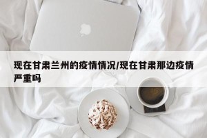 现在甘肃兰州的疫情情况/现在甘肃那边疫情严重吗