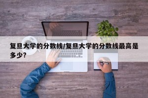 复旦大学的分数线/复旦大学的分数线最高是多少?