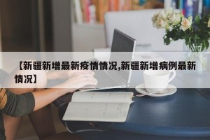 【新疆新增最新疫情情况,新疆新增病例最新情况】