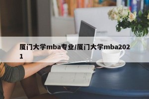 厦门大学mba专业/厦门大学mba2021